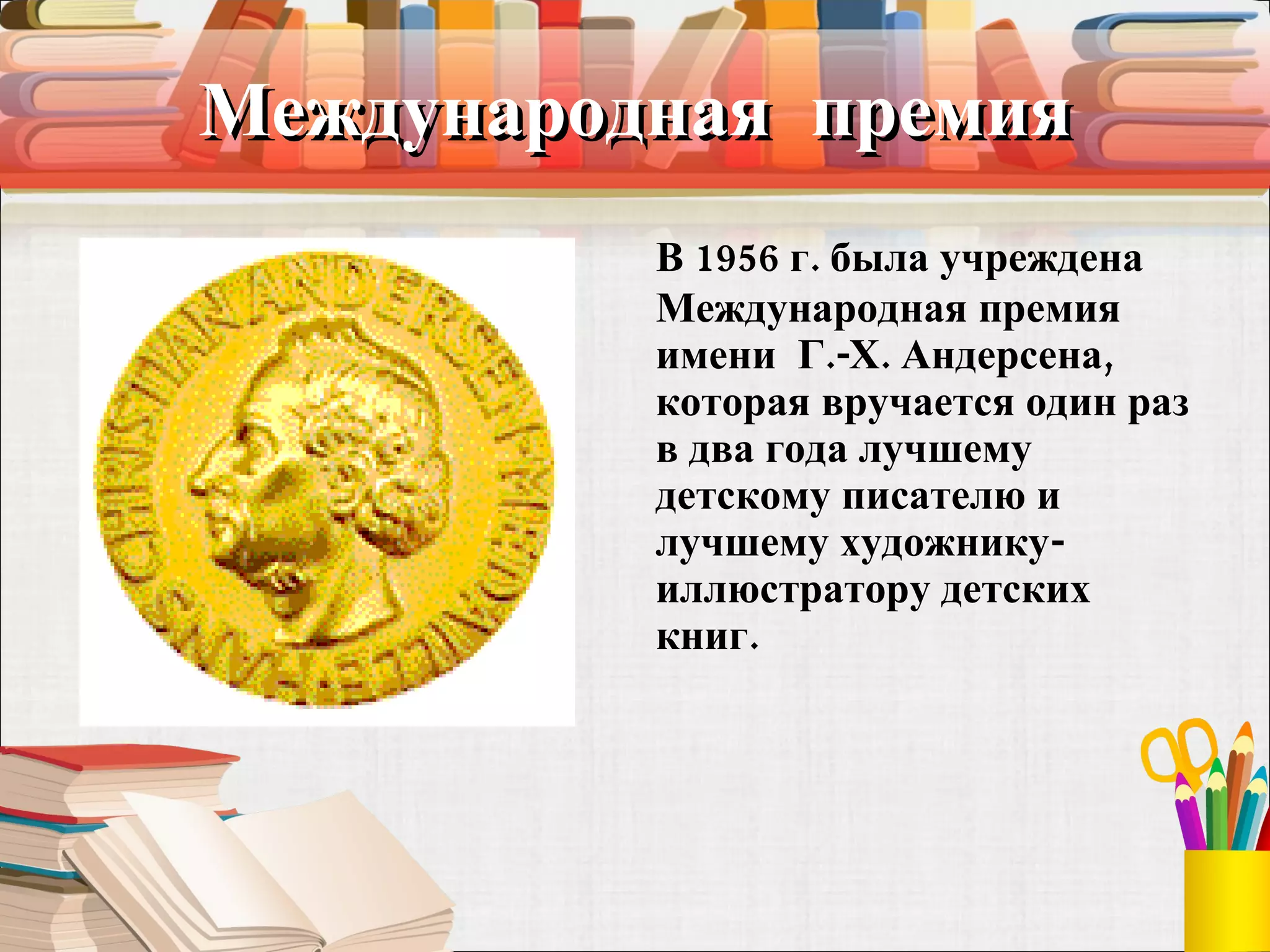 Международная  премия В 1956 г. была учреждена Международная премия имени  Г.-X. Андерсена, которая вручается один раз в два года лучшему детскому писателю и лучшему художнику-иллюстратору детских книг. 