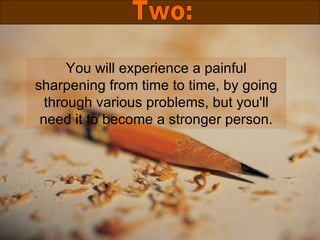 You will experience a painful sharpening from time to time, by going through various problems, but you'll need it to become a stronger person. Two: 