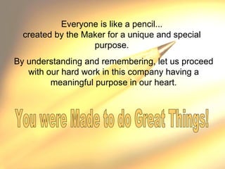 Everyone is like a pencil... created by the Maker for a unique and special purpose. By understanding and remembering, let us proceed with our hard work in this company having a meaningful purpose in our heart. You were Made to do Great Things!  