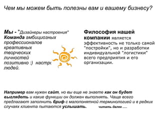 Чем мы можем быть полезны вам и вашему бизнесу ?                                                               Мы   -  " Дизайнеры настроения" Команда  амбициозных профессионалов креативных  творческих  личностей позитивно :)  настроенных людей. Философия нашей компании  является эффективность не только самой "постройки", но и разработки индивидуальной "логистики" всего предприятия и его организации. Например  вам нужен  сайт , но вы еще не знаете  как он будет выглядеть  и какие функции он должен выполнять. Чаще всего предлагают заполнить  бриф  с малопонятной терминологией и в редких случаях клиента пытаются  услышать.           читать далее ..... 