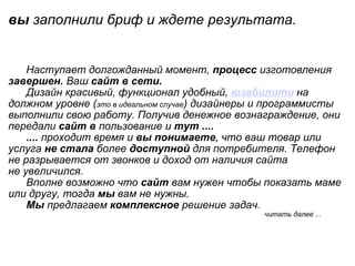 вы  заполнили бриф и ждете результата .                                                                              Наступает долгожданный момент,  процесс  изготовления  завершен.  Ваш  сайт в сети.         Дизайн красивый, функционал удобный,  юзабилити   на должном уровне ( это в идеальном случае ) дизайнеры и программисты выполнили свою работу. Получив денежное вознаграждение, они передали  сайт в  пользование и  тут ....        ....  проходит время и  вы понимаете , что ваш товар или услуга  не стала  более  доступной  для потребителя. Телефон не разрывается от звонков и доход от наличия сайта не увеличился.        Вполне возможно что  сайт  вам нужен чтобы показать маме или другу, тогда  мы  вам не нужны.        Мы  предлагаем  комплексное  решение задач.                                                                                                                                     читать далее ... 
