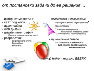 от постановки задачи до ее решения ...                                                                     - интернет маркетинг - сайт под ключ - аудит сайта - web дизайн - дизайн полиграфии             ( буклеты, плакаты, визитки и др. )  - разработка:                 фирменного стиля                  брендбука                  логотипа -  подготовка и проведение              корпоративного мероприятия *           презентации  *            * (сценарий мероприятия,                         техническая поддержка, фото               и видео съемка,  постобработка) - музыкальный дизайн          составление  плей-лист а                 для  вашего  заведения  или                                    мероприятия.              С НАМИ  - только ВВЕРХ                                             