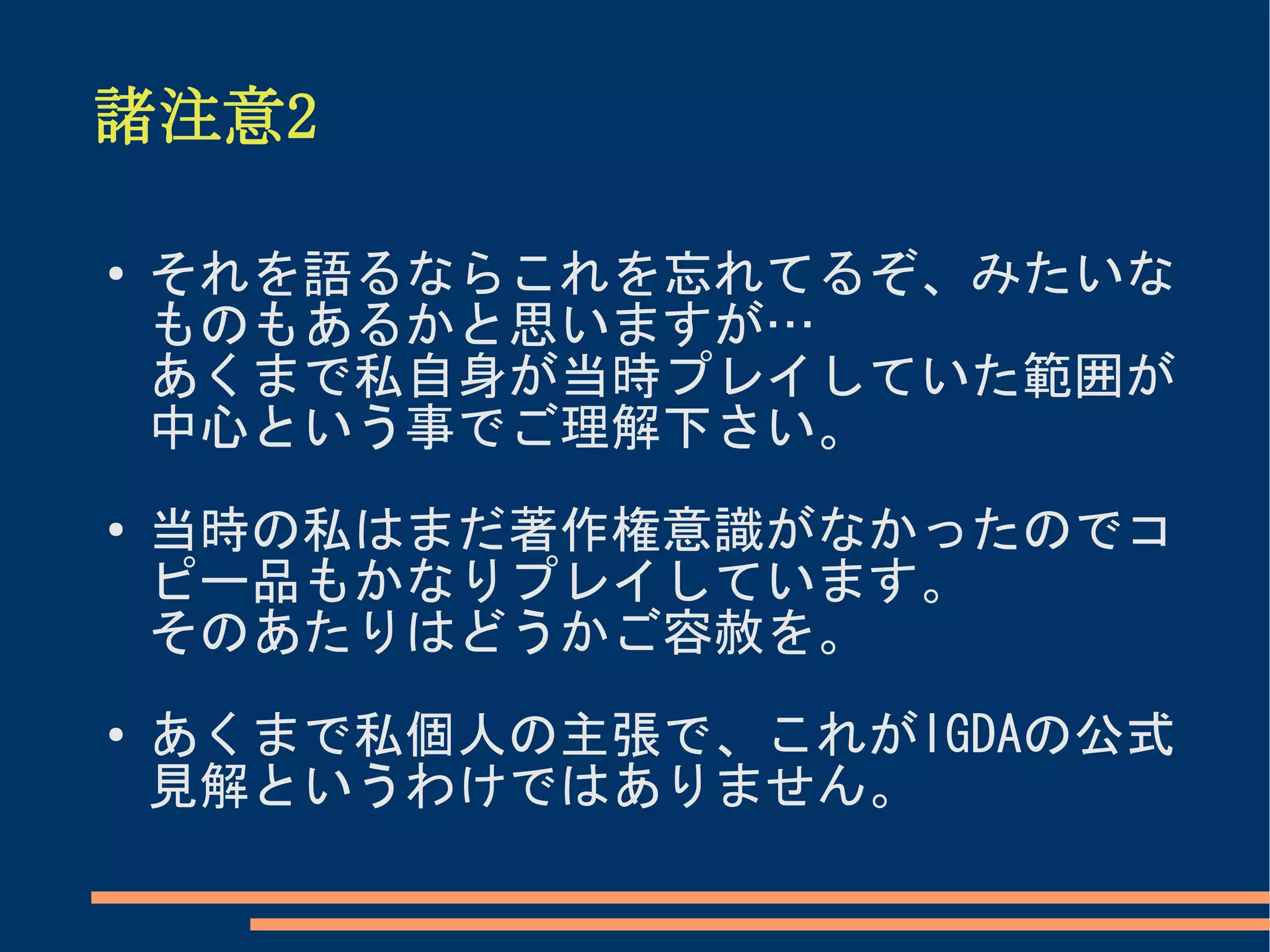 諸注意2

●
    それを語るならこれを忘れてるぞ、みたいな
    ものもあるかと思いますが…
    あくまで私自身が当時プレイしていた範囲が
    中心という事でご理解下さい。
●   当時の私はまだ著作権意識がなかったのでコ
    ピー品もかなりプレイしています。
    そのあたりはどうかご容赦を。
●   あくまで私個人の主張で、これがIGDAの公式
    見解というわけではありません。
 