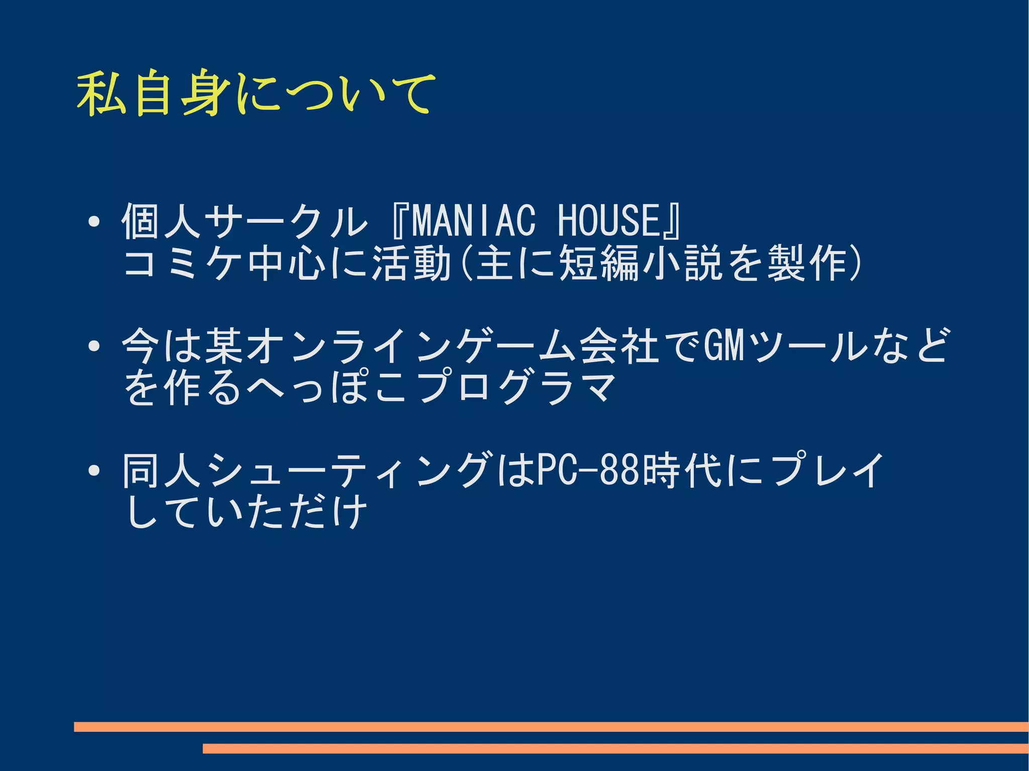 私自身について

●
    個人サークル『MANIAC HOUSE』
    コミケ中心に活動(主に短編小説を製作)
●   今は某オンラインゲーム会社でGMツールなど
    を作るへっぽこプログラマ
●   同人シューティングはPC-88時代にプレイ
    していただけ
 