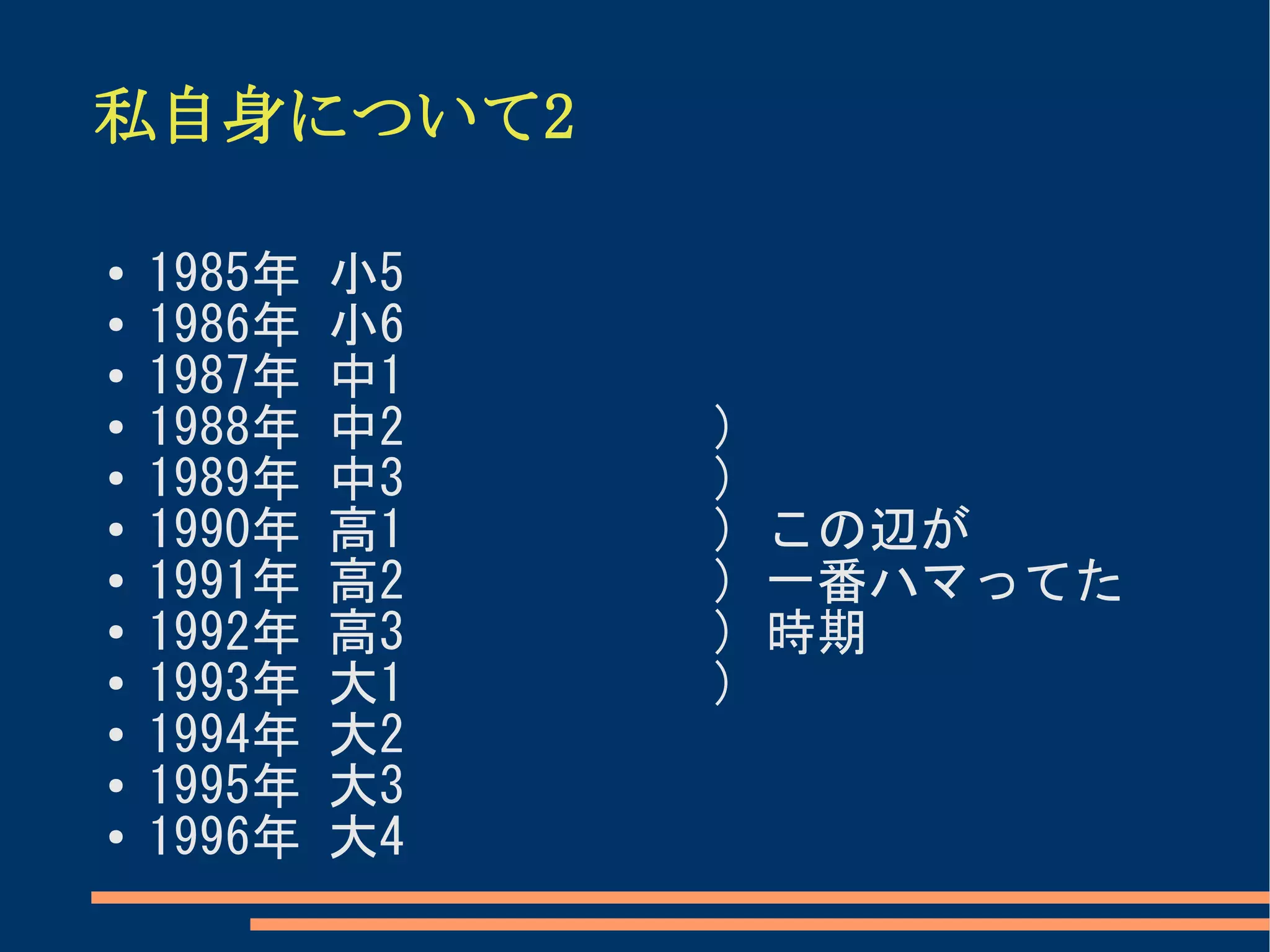 私自身について2

●
    1985年   小5
●
    1986年   小6
●   1987年   中1
●   1988年   中2   )
●   1989年   中3   )
●   1990年   高1   ) この辺が
●   1991年   高2   ) 一番ハマってた
●   1992年   高3   ) 時期
●   1993年   大1   )
●   1994年   大2
●   1995年   大3
●   1996年   大4
 