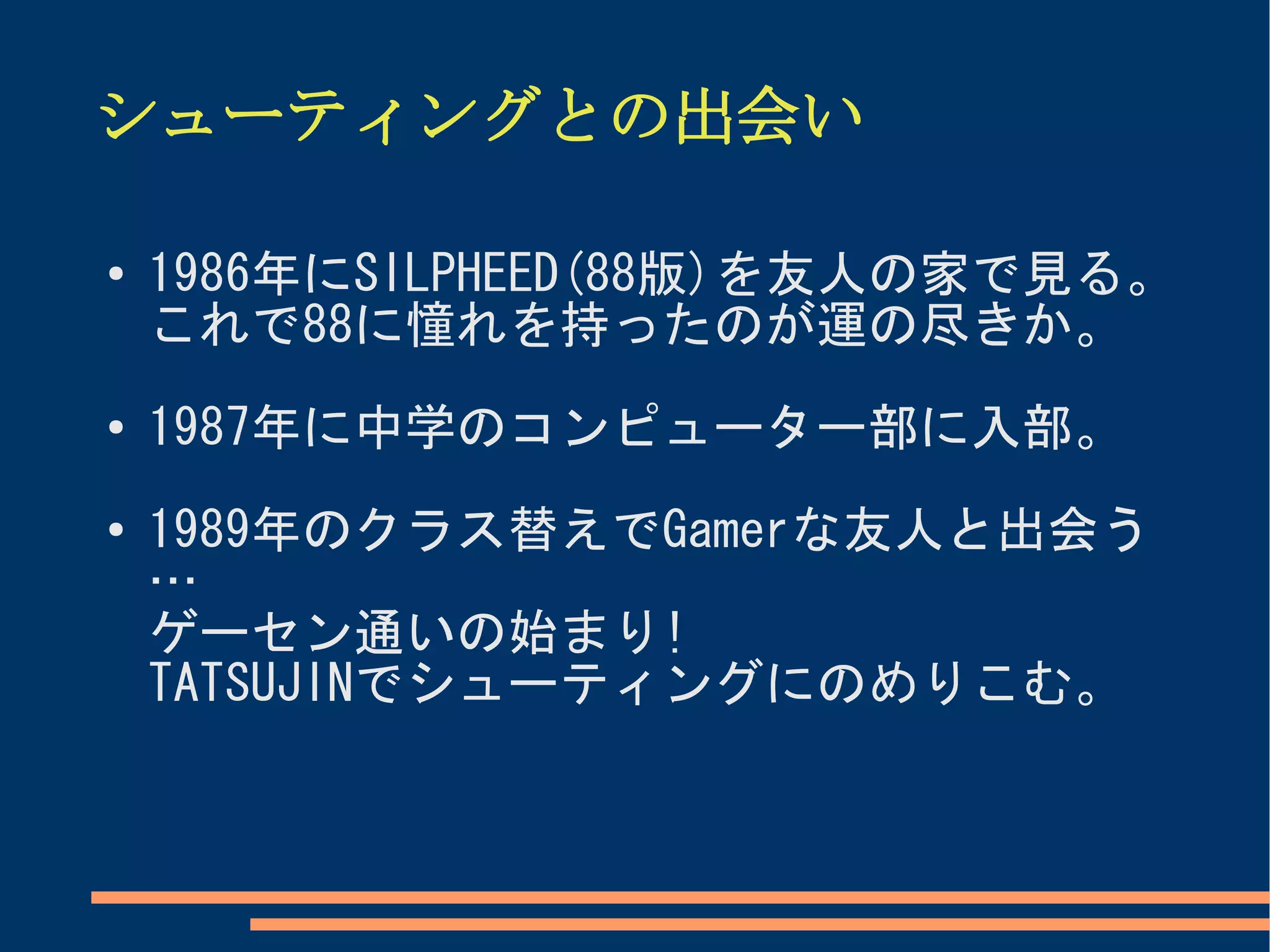 シューティングとの出会い

●
    1986年にSILPHEED(88版)を友人の家で見る。
    これで88に憧れを持ったのが運の尽きか。
●   1987年に中学のコンピューター部に入部。
●   1989年のクラス替えでGamerな友人と出会う
    …
    ゲーセン通いの始まり!
    TATSUJINでシューティングにのめりこむ。
 