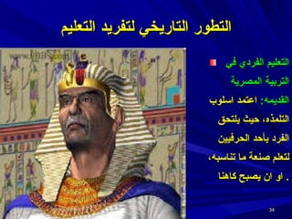 التعليم الفردي في التربية المصرية القديمه :  اعتمد اسلوب التلمذه، حيث يلتحق الفرد بأحد الحرفيين لتعلم صنعة ما تناسبه،   او ان يصبح كاهنا .  التطور التاريخي لتفريد التعليم 
