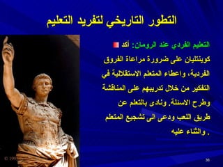 التطور التاريخي لتفريد التعليم التعليم الفردي عند الرومان :  أكد كوينتليان على ضرورة مراعاة الفروق الفردية،   واعطاء المتعلم الاستقلالية في التفكير من خلال تدريبهم على المناقشة وطرح الاسئلة .  ونادى بالتعلم عن طريق اللعب ودعى الى تشجيع المتعلم والثناء عليه .  