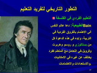 التعليم الفردي في الفلسفة الطبيعية :   دعا عالم النفس  Bain   الى الاهتمام بالفروق الفردية في التربية، وايده في هذه الدعوة كل من  بستالوزي  و روسو وهربرت وفروبل،في التعامل مع المتعلم كفرد يختلف عن غيره في الامكانيات والاستعدادات والاهتمامات . التطور التاريخي لتفريد التعليم 