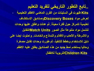 ظهرت في الستينات من القرن الماضي الاطقم التعليمية Kits  وصناديق الاستكشاف  Discovery Boxes   لعرض مواد تعليمية تتمركز حول فكرة معينة .  ثم عدلت واطلق عليها وحدات التقابل  Match Units   لتشمل مواد متنوعة مثل الصور والاشرطة والالعاب والافلام والنماذج والخامات .  واحتوت ايضا على دليل للاستخدام وخطط للتنفيذ،   ثم طورت وحدات تقابل مصغرة وحاليا يستخدم نمط جديد من هذه الصناديق يطلق عليه الاطقم التربوية للاطفال  Children Kits   تابع التطور التاريخي لتفريد التعليم  .. 