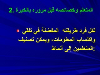 2.  ال م تعلم  وخصائصه قبل مروره بالخبرة لكل فرد طريقته  المفضلة  في تلقي واكتساب المعلومات،   ويمكن تصنيف المتعلمين إلى  أنماط : 