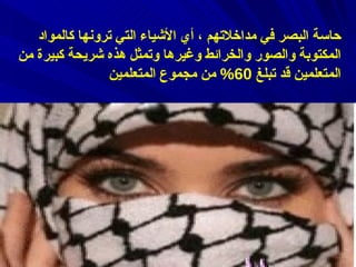 ‌ أ )  المتعلمون البصريون وهم الذين يعتمدون بالدرجة الأولى على حاسة البصر في مداخلاتهم ، أي الأشياء التي ترونها كالمواد المكتوبة والصور والخرائط وغيرها وتمثل هذه شريحة كبيرة من المتعلمين قد تبلغ  60%  من مجموع المتعلمين   