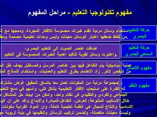 مفهوم تكنولوجيا التعليم  -  مراحل المفهوم  حركة التعليم البصري استخدام وسائل مرئية تقدم خبرات محسوسة للافكار المجردة، ودمجها مع المنهاج .  من نقاط ضعفها اعتبار الوسائل معينات وليس وحدات تعليمية مصممة ومطوره . حركة التعليم السمعي البصري اضافت عنصر الصوت الى التعليم البصري، واعتبرت وسائل تقوية لتأكيد اهمية الخبرات المحسوسة في التعليم . مفهوم الاتصال عملية ديناميكية يتم التفاعل فيها بين عناصر المرسل والمستقبل بهدف نقل المعرفة  من شخص لاخر .  زاد الاهتمام بطرق التعليم والعمليات، واستخدام النماذج المتحركة مفهوم النظم ( مجموعة مرتبة من المكونات تعمل معا باتساق لتحقيق غرض مشترك ) ،  له القدرة على استيعاب الافكار التعليمية بشكل كلي، وأسهم في دمج التعليم  الجماعي والفردي والتقليدي في نظام واحد، وامكن من ايجاد حل للمشاكل من  خلال الاساليب المتنوعة :  العرض، التفاعل،المبادرة والابداع .  واكد على ان الوحدة  الاساسية والنتاج للمجال هي انظمة تعليمية كاملة، وان المواد الفردية مكونات للنظام  وليست معينات منفصلة، وتضمن تركيب للرسائل وتنظيمها في بنية تربوية موحدة . 