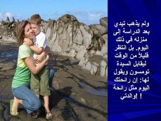 ولم يذهب تيدي بعد الدراسة إلى منزله في ذلك اليوم .  بل انتظر قليلاً من الوقت ليقابل السيدة تومسون ويقول لها :  إن رائحتك اليوم مثل رائح ة  والدتي ! ! 