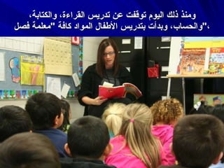 ومنذ ذلك اليوم توقفت عن تدريس القراءة، والكتابة، والحساب، وبدأت بتدريس الأطفال المواد كافة  " معلمة فصل " ، 