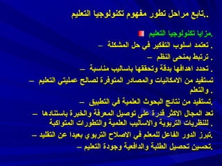 مزايا تكنولوجيا التعليم  . تعتمد اسلوب التفكير في حل المشكلة .  ترتبط بمنحى النظم .  تحدد اهدافها بدقة وتحققها باساليب مناسبة .  تستفيد من الامكانيات والمصادر المتوفرة لصالح عمليتي التعليم والتعلم .  تستفيد من نتائج البحوث العلمية في التطبيق . تعد المجال الاكثر قدرة على توصيل المعرفة والخبرة باستنادها للنظريات التربوية والاساليب العلمية والتطورات المتواكبة .  تبرز الدور الفاعل للمعلم في الاصلاح التربوي بعيدا عن التقليد . تحسين تحصيل الطلبة والدافعية وجودة التعليم . تابع مراحل تطور مفهوم تكنولوجيا التعليم  .. 