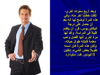 وبعد أربع سنوات أخرى، تلقت خطاباً آخر منه، وفي هذه المرة أوضح لها أنه بعد أن حصل على درجة البكالوريوس، قرر أن يتقدم قليلاً في الدراسة، وأكد لها مرة أخرى أنها أفضل وأحب معلمة قابلته طوال حياته، ولكن هذه المرة كان اسمه طويلاً بعض الشيء، دكتور ثيودور إف .  ستودارد !!  