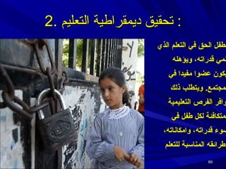 للطفل الحق في التعلم الذي ينمي قدراته، ويؤهله ليكون عضوا مفيدا في المجتمع .  ويتطلب ذلك توافر الفرص التعليمية المتكافئة لكل طفل في ضوء قدراته، وامكاناته، وطرائقه المناسبة للتعلم 2.  تحقيق ديمقراطية التعليم :  