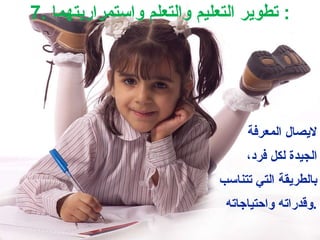 لايصال المعرفة الجيدة لكل فرد، بالطريقة التي تتناسب وقدراته واحتياجاته . 7.  تطوير التعليم والتعلم واستمراريتهما :  