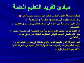 تنطلق الفلسفة الفكرية لتفريد التعليم من مسلمات رئيسية هي : عدم تشابه الافراد في خصائصهم النفسية او الشخصية . تؤثر الفروق الفردية بين الافراد في نموهم التعليمي، ومستوى تقدمهم التحصيلي . اذا اخذت طريقة التعليم الفروق الفردية بين المتعلمين في الحسبان بشكل جيد، فانه يتحقق الهدف النهائي المطلوب تحقيقه عن طريق هؤلاء المتعلمين . . تفجر المعرفة الذي نشهده اليوم، والذي يقودنا الى ضرورة تعليم الفرد كيف يتعلم بمفرده، واصبحت هذه المهارات اكثر اهمية من المعرفة ذاتها . الأخذ بمبدأ الديمقراطية . 