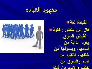 مفهوم القيادة القيادة لغة : قال ابن منظور :  القَوْدُ  :  نقيض السَّوق، يقود الدابة من أمامها، ويسوقها من خلفها، فالقود من أمام والسوق من خلف والاسم من ذلك كله القِيادَة  . 