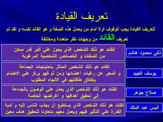 تعريف القيادة لتعريف القيادة يجب الوقوف أولا أمام من يحمل هذه الصفة و هو القائد نفسه و لقد تم تعريف  القائد  من وجهات نظر متعددة ومختلفة  ذكي محمود هاشم القائد هو ذلك الشخص الذي يحوز علي أكبر قدر ممكن  من الصفات و الخصائص الشخصية المرغوبة يوسف العبيد القائد هو ذلك الشخص المتأثر باحتياجات الجماعة  و المعبر عن رغبات أعضائها ومن ثم فهو يركز علي الاهتمام بإطلاق طاقاتهم في الاتجاه المطلوب صلاح جوهر القائد هو ذلك الشخص الذي يعمل علي الوصول بالجماعة  إلي تحقيق أهدافها و أغراضها الخاصة أنيس عبد الملك القائد هو ذلك الشخص الذي يستطيع أن يجذب الناس إلي ه  و لدية  القدرة علي التأثير فيهم ويعمل معهم متعاونا لتحقيق هدف معين 