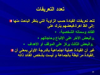 تعدد التعريفات تتعد تعريفات القيادة حسب الزاوية التي ينظر الباحث منها إلى الظ اهرة،فبعضهم يترك على : القائد وسماته الشخصية،  والبعض الآخر على الإتباع وحاجاتهم . والبعض الثالث يركز على الموقف أو الأهداف  .  غير أن القيادة عملية اجتماعية بالدرجة الأولى بمعنى أن القيادة مر تبطة بالجماعة و ليست بشخص القائد ذاته . 