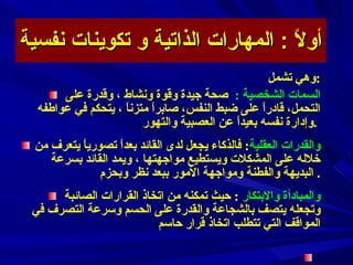 أولاً  :  المهارات الذاتية و تكوينات نفسية وهي تشمل : السمات الشخصية  :  صحة جيدة وقوة ونشاط ، وقدرة على التحمل، قادراً على ضبط النفس، صابراً متزناً ، يتحكم في عواطفه وإدارة نفسه بعيداً عن العصبية والتهور  .  والقدرات العقلية :   فالذكاء يجعل لدى القائد بعداً تصورياً يتعرف من خلاله على المشكلات ويستطيع مواجهتها ،  و يمد القائد بسرعة البديهة والفطنة ومواجهة الأمور ببعد نظر وبحزم .  والمبادأة والابتكار  :   حيث تمكنه من اتخاذ القرارات الصائبة وتجعله يتصف بالشجاعة والقدرة على الحسم وسرعة التصرف في المواقف التي تتطلب اتخاذ قرار حاسم  