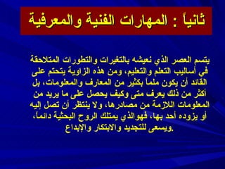 ثانياً  :  المهارات الفنية والمعرفية يتسم العصر الذي نعيشه بالتغيرات والتطورات المتلاحقة في أساليب التعلم والتعليم، ومن هذه الزاوية يتحتم على القائد أن يكون ملماً بكثير من المعارف والمعلومات، بل أكثر من ذلك يعرف متى وكيف يحصل على ما يريد من المعلومات اللازمة من مصادرها، ولا ينتظر أن تصل إليه أو يزوده أحد بها، فهوالذي يمتلك الروح البحثية دائماً، ويسعى للتجديد والابتكار والإبداع  .  