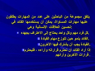 يتفق مجموعة من الباحثين على عدد من المهارات يطلقون عليها مهارات المساواة، يمكن أن يستخدمها القائد في تحسين العلاقات الإنسانية وهي  :    كل فرد مهم وكل واحد يحتاج إلى الاعتراف بجهده  .  القائد ينمو حين تتوزع مهام القيادة  .  القيادة يجب أن يشترك فيها الآخرون . إذا أراد القائد أن تحترم قراراته وآراءه ، فليحترم قرارات الآخرين وآرائهم   . 