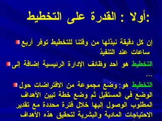 أولا  :  القدرة على التخطيط  : إن كل دقيقة نبذلها من وقتنا للتخطيط توفر أربع ساعات عند التنفيذ   التخطيط   هو أحد وظائف الإدارة الرئيسية إضافة إلى  ... التخطيط   هو :  وضع مجموعة من الافتراضات حول الوضع في المستقبل ثم وضع خطة تبين الأهداف المطلوب الوصول إليها خلال فترة محددة مع تقدير الاحتياجات المادية والبشرية لتحقيق هذه الأهداف بفاعلية . 