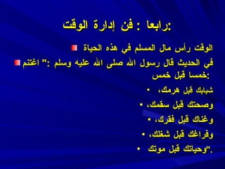 رابعا  :  فن إدارة الوقت  : الوقت رأس مال المسلم في هذه الحياة  في الحديث قال رسول الله صلى الله عليه وسلم  :"  اغتنم خمسا قبل خمس  :  شبابك قبل  هرمك،  وصحتك قبل سقمك، وغناك قبل فقرك، وفراغك قبل شغلك، وحياتك قبل موتك  ". 