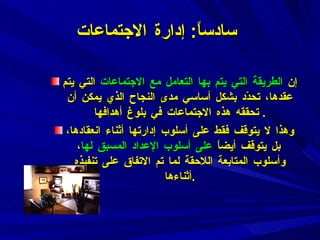 سادساً :  إدارة الاجتماعات إن  الطريقة التي يتم بها التعامل مع الاجتماعات  التي يتم عقدها، تحدّد بشكل أساسي مدى النجاح الذي يمكن أن تحققه هذه الاجتماعات في بلوغ أهدافها .  وهذا لا يتوقف فقط على أسلوب إدارتها أثناء انعقادها، بل يتوقف أيضاً  على أسلوب الإعداد المسبق لها ، وأسلوب المتابعة اللاحقة لما تم الاتفاق على تنفيذه أثناءها . 