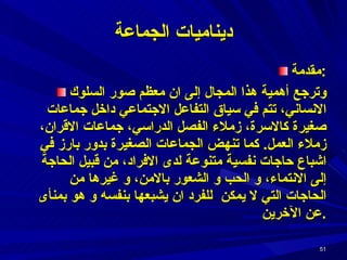 ديناميات الجماعة مقدمة : وترجع أهمية هذا المجال إلى ان معظم صور السلوك الانساني، تتم في سياق التفاعل الاجتماعي داخل جماعات صغيرة كالاسرة، زملاء الفصل الدراسي، جماعات الاقران، زملاء العمل .  كما تنهض الجماعات الصغيرة بدور بارز في اشباع حاجات نفسية متنوعة لدى الافراد، من قبيل الحاجة إلى الانتماء، و الحب و الشعور بالامن، و غيرها من الحاجات التي لا يمكن  للفرد ان يشبعها بنفسه و هو بمنأى عن الآخرين . 
