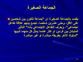الجماعة الصغيرة يقصد بالجماعة الصغيرة اى  " جماعة تتكون بين شخصين على الاقل، وحتى عشرين شخصا، تجمع بينهم علاقة تفاعل اجتماعي " ، ويعرف التفاعل الاجتماعي بأنه "  التأثير المتبادل بين فردين او اكثر عندما يمثل كل منهما تنبيها لسلوك الآخر بطريقة مباشرة او غير مباشرة " 