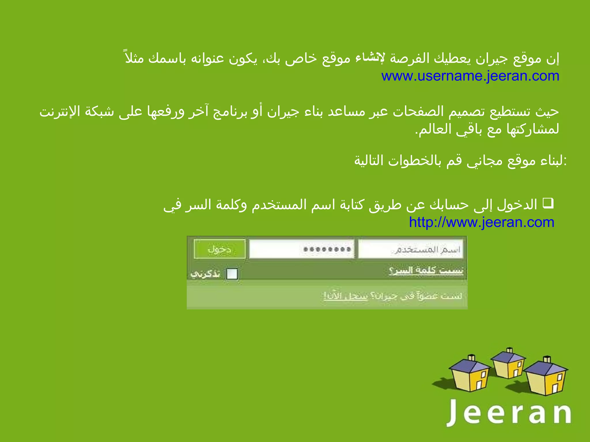 إن موقع جيران يعطيك الفرصة  لإنشاء  موقع خاص بك، يكون عنوانه باسمك مثلاً  www.username.jeeran.com حيث تستطيع تصميم الصفحات عبر مساعد بناء جيران أو برنامج آخر ورفعها على شبكة الإنترنت لمشاركتها مع باقي العالم . لبناء موقع مجاني قم بالخطوات التالية  :   الدخول إلى حسابك   عن طريق كتابة اسم المستخدم وكلمة السر في  http://www.jeeran.com   
