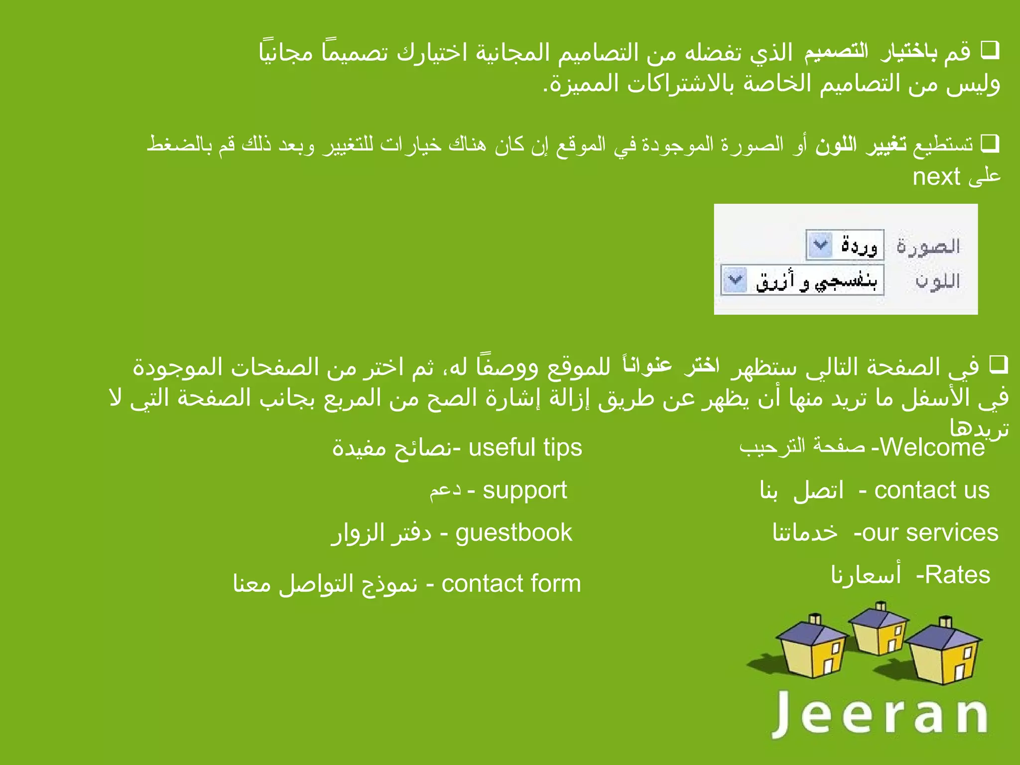 تستطيع  تغيير اللون  أو الصورة الموجودة في الموقع إن كان هناك خيارات للتغيير وبعد ذلك قم بالضغط على  next  في الصفحة التالي ستظهر  اختر عنواناً  للموقع ووصفاً له، ثم اختر من الصفحات الموجودة في الأسفل ما تريد منها أن يظهر عن طريق إزالة إشارة الصح من المربع بجانب الصفحة التي لا تريدها Welcome-  صفحة الترحيب   contact us -   اتصل   بنا our services-  خدماتنا Rates-   أسعارنا useful tips - نصائح مفيدة support -   دعم guestbook -   دفتر الزوار contact form -   نموذج التواصل معنا   قم  باختيار التصميم  الذي تفضله من التصاميم المجانية   اختيارك تصميماً مجانياً وليس من التصاميم الخاصة بالاشتراكات المميزة .   