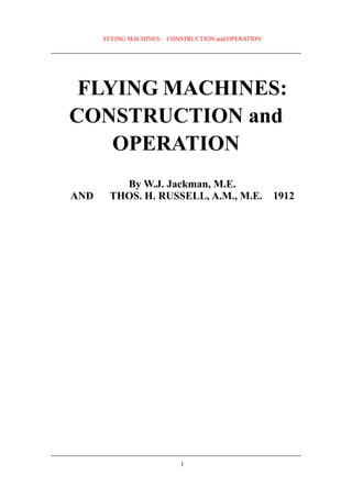 FLYING MACHINES: CONSTRUCTION and OPERATION




 FLYING MACHINES:
CONSTRUCTION and
    OPERATION
         By W.J. Jackman, M.E.
AND    THOS. H. RUSSELL, A.M., M.E.                 1912




                           1
 