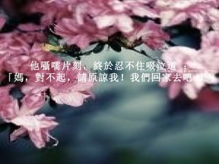 他囁嚅片刻，終於忍不住啜泣道 ：   「媽，對不起，請原諒我！我們回家去吧 ！」   