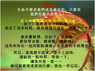 ～共勉之～   生命不要求我們成為最好的，只要求我們作最大的努力！   老人安養院牆上發現的一篇文章   孩子！當你還很小的時候，   我花了很多時間，教你慢慢用湯匙、用筷子吃東西。   教你繫鞋帶、扣扣子、溜滑梯、 教你穿衣服、梳頭髮、擰鼻涕。  這些和你在一起的點點滴滴，是多麼的令我懷念不已。 所以，當我想不起來，接不上話時，   請給我一點時間，等我一下，   讓我再想一想…… 極可能最後連要說什麼，我也一併忘記。 