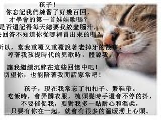 孩子！  你忘記我們練習了好幾百回，   才學會的第一首娃娃歌嗎？   是否還記得每天總要我絞盡腦汁，   去回答不知道你從哪裡冒出來的嗎？   所以，當我重覆又重覆說著老掉牙的故事，   哼著我孩提時代的兒歌時，體諒我。   讓我繼續沉醉在這些回憶中吧！   切望你，也能陪著我閒話家常吧！   孩子，現在我常忘了扣扣子、繫鞋帶。   吃飯時，會弄髒衣服，梳頭髮時手還會不停的抖，   不要催促我，要對我多一點耐心和溫柔，   只要有你在一起，就會有很多的溫暖湧上心頭。   
