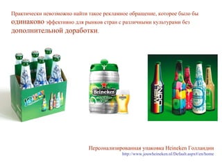 Практически невозможно найти такое рекламное обращение, которое было бы  одинаково  эффективно для рынков стран с различными культурами без  дополнительной доработки .  Персонализированная упаковка  Heineken  Голландии http://www.jouwheineken.nl/Default.aspx#/en/home 