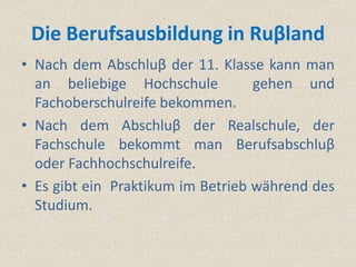 Die Berufsausbildung in Ruβland
• Nach dem Abschluβ der 11. Klasse kann man
  an beliebige Hochschule          gehen und
  Fachoberschulreife bekommen.
• Nach dem Abschluβ der Realschule, der
  Fachschule bekommt man Berufsabschluβ
  oder Fachhochschulreife.
• Es gibt ein Praktikum im Betrieb während des
  Studium.
 