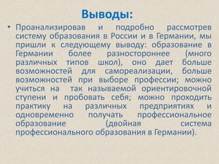 Выводы:
• Проанализировав и подробно рассмотрев
  систему образования в России и в Германии, мы
  пришли к следующему выводу: образование в
  Германии    более    разностороннее    (много
  различных типов школ), оно дает больше
  возможностей для самореализации, больше
  возможностей при выборе профессии; можно
  учиться на так называемой ориентировочной
  ступени и пробовать себя; можно проходить
  практику на различных предприятиях и
  одновременно     получать   профессиональное
  образование          (двойная         система
  профессионального образования в Германии).
 