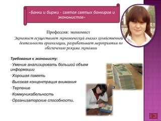 Профессия: экономист Экономист осуществляет экономический анализ хозяйственной деятельности организации, разрабатывает мероприятия по обеспечению режима экономии «Банки и биржи - святая святых банкиров и экономистов» Требования к экономисту: Умение анализировать большой объем информации Хорошая память Высокая концентрация внимания Терпение Коммуникабельность  Организаторские способности .   