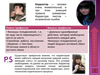 Корректор  — человек очень внимательный, и при этом, знающий правила грамматики. Корректура текстов – исправление ошибок Существует превратное мнение, что корректором может работать каждый выпускник средней школы, имеющий «пять» по русскому языку. Это условие необходимое, но далеко не достаточное. Корректор должен владеть техникой чтения, методикой книжно-журнальной или газетной корректуры, знать технологию издательского процесса К О Р Р Е К Т О Р Плюсы профессии Минусы профессии Минимум телодвижений, т.е. не надо часто перемещаться с места на место  Спокойная  работа, постоянное «общение» с текстами Отличные знания в области русского языка Довольно  однообразные действия, которые необходимо выполнять каждый день Минимум телодвижений для людей ведущих активный образ жизни  