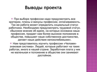 Выводы проекта При выборе профессии надо предусмотреть все критерии, плюсы и минусы профессии, оплачиваемость. Так же работа может определить социальный статус работника. Необходимо предусмотреть трудовой статус. «Высокое мнение об идеях, на которых основана наша профессия, придает нам более высокое положение в обществе, повышает наше собственное достоинство, делает наши действия непоколебимыми». Нам представилось изучить профессии «Человек-знаковая система». Людей, которые работают на таких работах, много в нашей стране. Заработная плата у них не маленькая и положение в обществе они занимают достойное. 