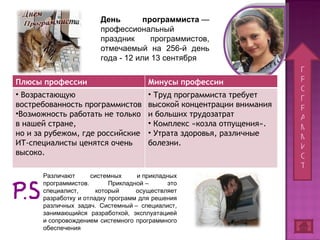 П Р О Г Р А М М И С Т День программиста  — профессиональный праздник программистов, отмечаемый на 256-й день года - 12 или 13 сентября Различают системных и прикладных программистов. Прикладной – это специалист, который осуществляет разработку и отладку программ для решения различных задач. Системный – специалист, занимающийся разработкой, эксплуатацией и сопровождением системного программного обеспечения Плюсы профессии Минусы профессии Возрастающую востребованность программистов Возможность работать не только в нашей стране, но и за рубежом, где российские ИТ-специалисты ценятся очень высоко. Труд программиста требует высокой концентрации внимания и больших трудозатрат Комплекс «козла отпущения».  Утрата здоровья, различные болезни. 