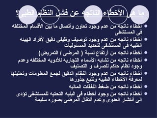 ما هى الأخطاء الناتجه عن فشل النظام الطبى؟   أخطاء ناتجه من عدم وجود تعاون وأتصال ما بين الأقسام المختلقه فى المستشفى أخطاء ناتجه من عدم وجود توصيف وظيفي دقيق لأفراد الهيئه الطبيه فى المستشفى ل ت حد ي د  ال مسئوليات أخطاء ناتجه من أرتفاع نسبة  (  المرضى  /  التمريض ) أخطاء ناتجه من تشابه الأسماء التجاريه للأدويه المختلفه  وعدم وجود نظام حاكم للصرف و التصنيف أخطاء ناتجه من عدم وجود النظام الدقيق لجمع المعلومات وتحليلها لمعرفة الأخطاء الطبيه  وتتبع جذورها أخطاء ناتجه من ضغط النفقات الماليه أخطاء ناتجه من وجود أخطاء فى البنيه التحتيه للمستشفى تؤدى الى أنتشار العدوى وعدم أنتقال المرضى بصوره سل يمة   