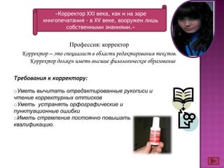 «Корректор ХХI века, как и на заре
          книгопечатания - в XV веке, вооружен лишь
                  собственными знаниями.»


                    Профессия: корректор
  Корректор – это специалист в области редактирования текстов.
    Корректор должен иметь высшие филологическое образование

Требования к корректору:

oУметь вычитать отредактированные рукописи и
чтение корректурных оттисков
oУметь устранять орфографические и
пунктуационные ошибки
oИметь стремление постоянно повышать
квалификацию.
 